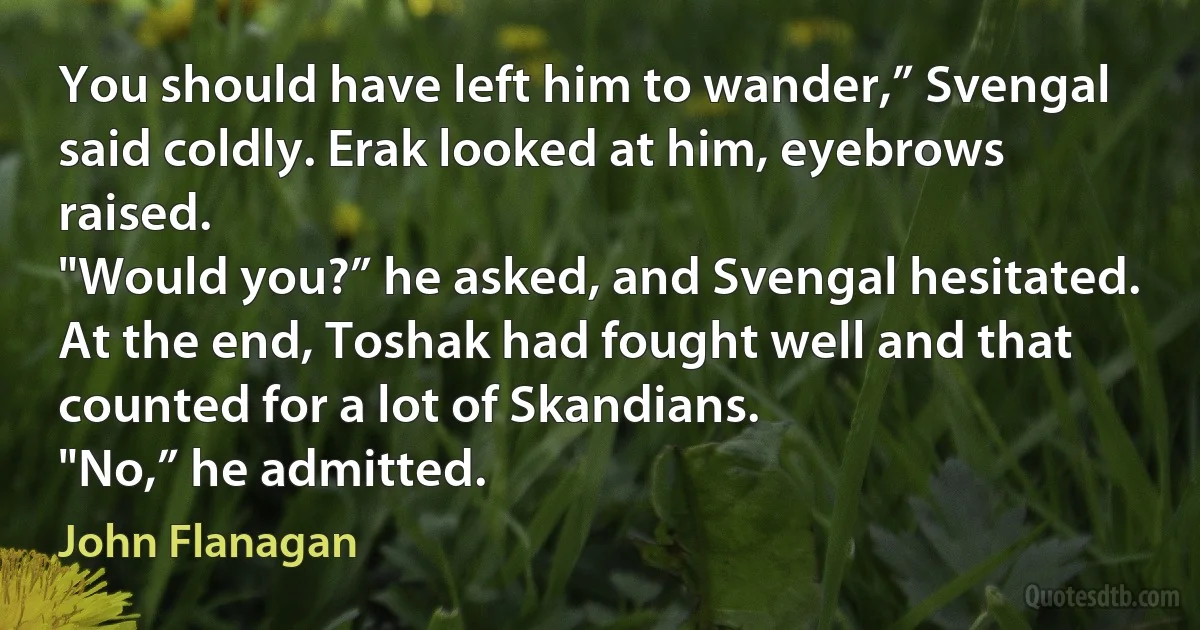 You should have left him to wander,” Svengal said coldly. Erak looked at him, eyebrows raised.
"Would you?” he asked, and Svengal hesitated. At the end, Toshak had fought well and that counted for a lot of Skandians.
"No,” he admitted. (John Flanagan)