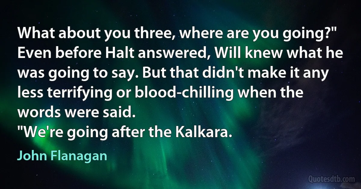 What about you three, where are you going?"
Even before Halt answered, Will knew what he was going to say. But that didn't make it any less terrifying or blood-chilling when the words were said.
"We're going after the Kalkara. (John Flanagan)