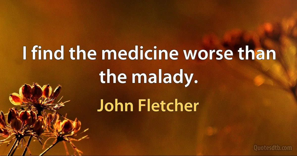 I find the medicine worse than the malady. (John Fletcher)