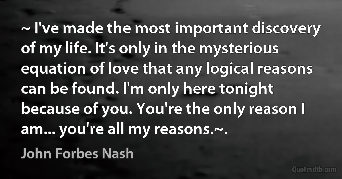 ~ I've made the most important discovery of my life. It's only in the mysterious equation of love that any logical reasons can be found. I'm only here tonight because of you. You're the only reason I am... you're all my reasons.~. (John Forbes Nash)