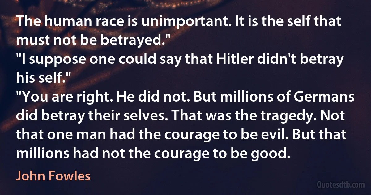 The human race is unimportant. It is the self that must not be betrayed."
"I suppose one could say that Hitler didn't betray his self."
"You are right. He did not. But millions of Germans did betray their selves. That was the tragedy. Not that one man had the courage to be evil. But that millions had not the courage to be good. (John Fowles)