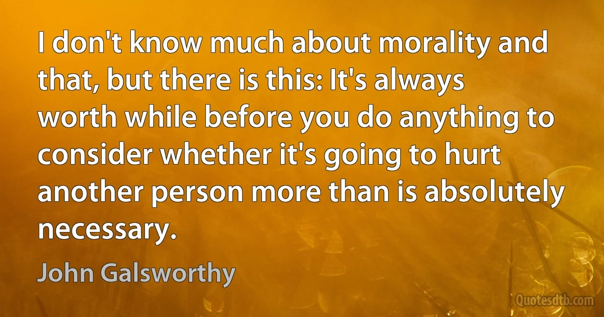 I don't know much about morality and that, but there is this: It's always worth while before you do anything to consider whether it's going to hurt another person more than is absolutely necessary. (John Galsworthy)