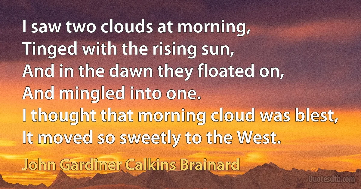 I saw two clouds at morning,
Tinged with the rising sun,
And in the dawn they floated on,
And mingled into one.
I thought that morning cloud was blest,
It moved so sweetly to the West. (John Gardiner Calkins Brainard)