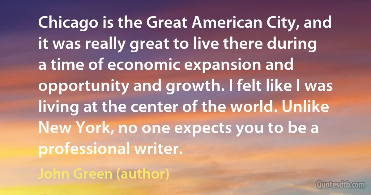 Chicago is the Great American City, and it was really great to live there during a time of economic expansion and opportunity and growth. I felt like I was living at the center of the world. Unlike New York, no one expects you to be a professional writer. (John Green (author))