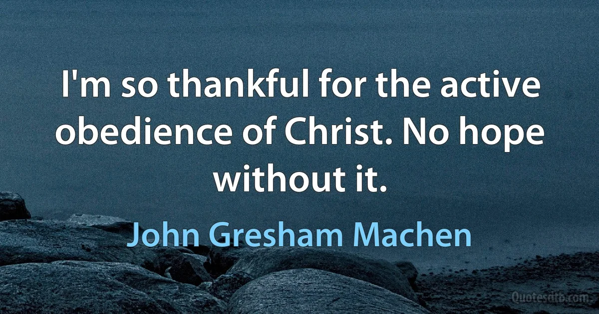 I'm so thankful for the active obedience of Christ. No hope without it. (John Gresham Machen)