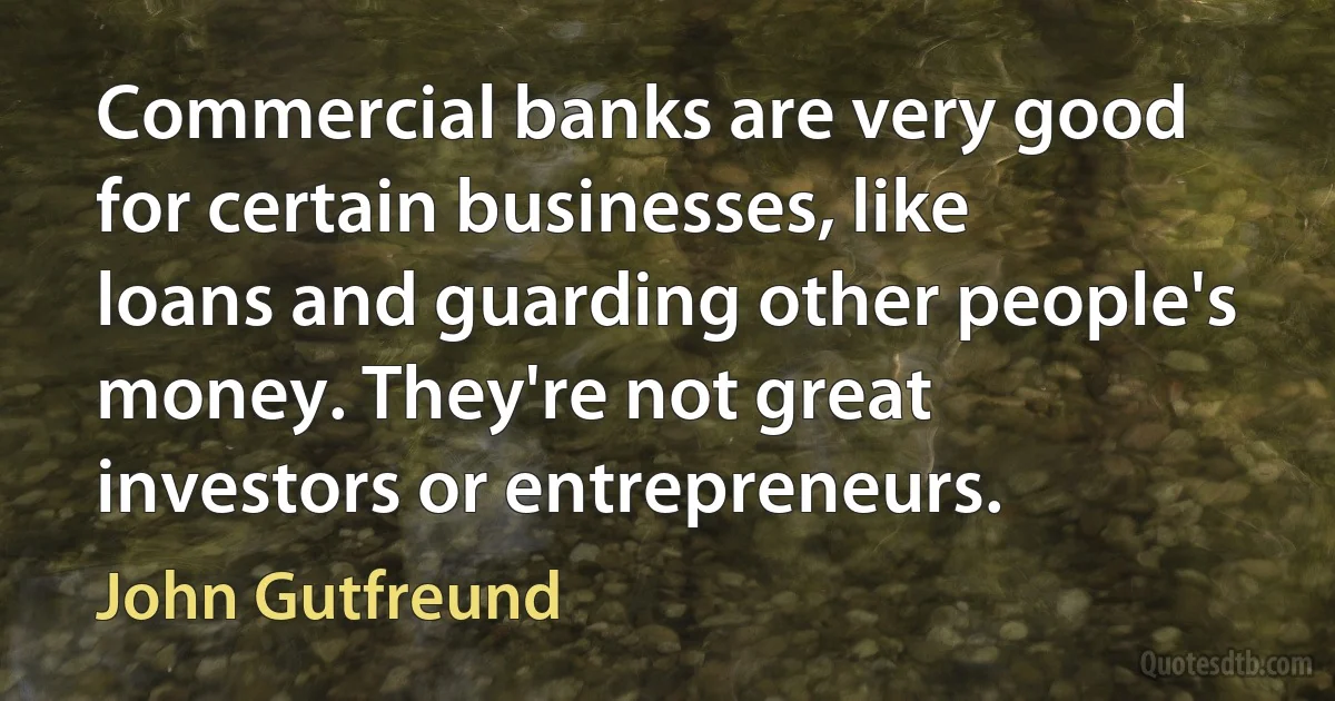 Commercial banks are very good for certain businesses, like loans and guarding other people's money. They're not great investors or entrepreneurs. (John Gutfreund)