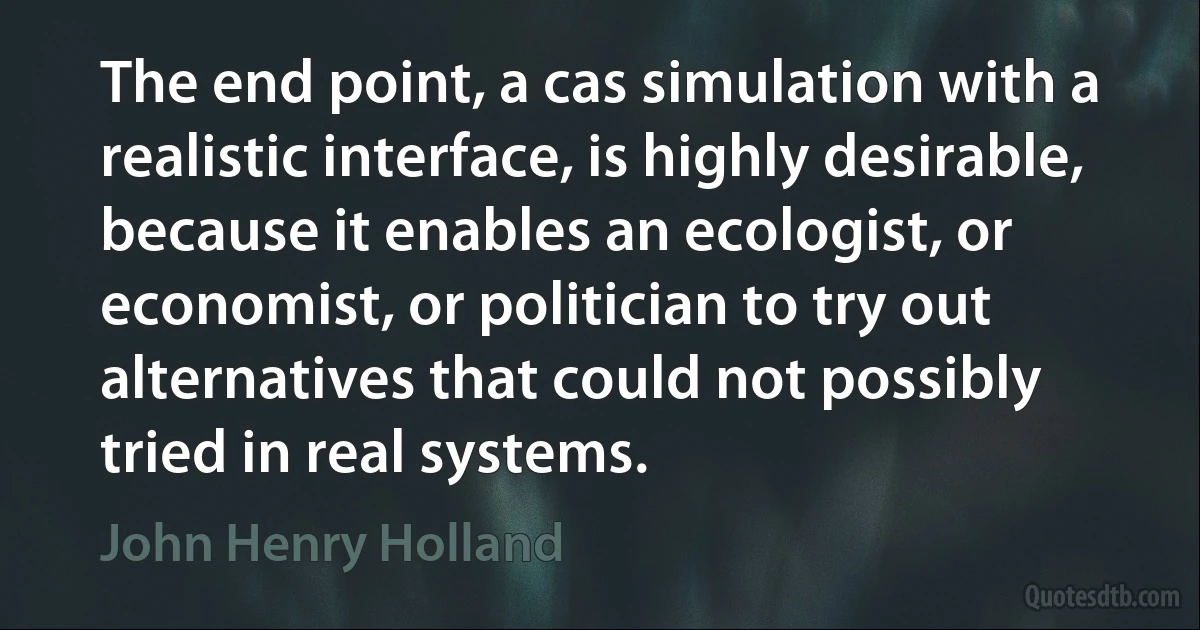 The end point, a cas simulation with a realistic interface, is highly desirable, because it enables an ecologist, or economist, or politician to try out alternatives that could not possibly tried in real systems. (John Henry Holland)