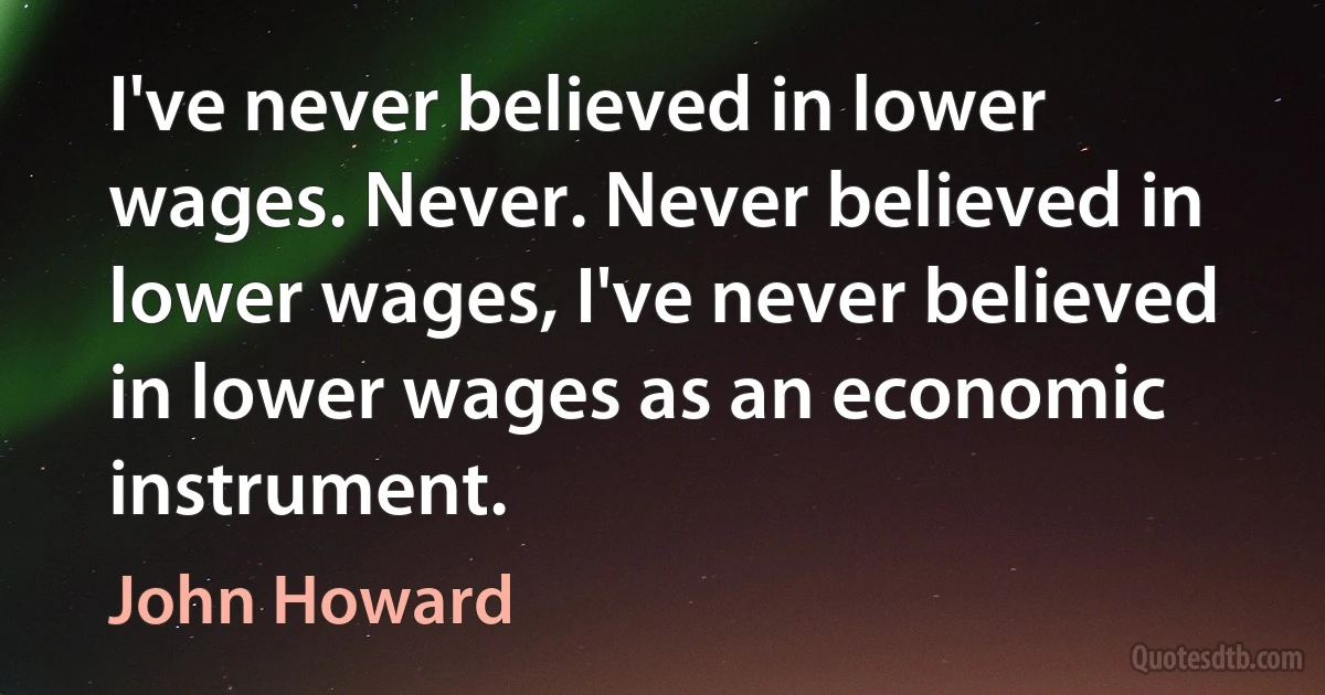 I've never believed in lower wages. Never. Never believed in lower wages, I've never believed in lower wages as an economic instrument. (John Howard)