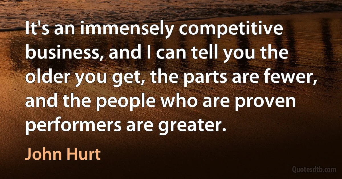 It's an immensely competitive business, and I can tell you the older you get, the parts are fewer, and the people who are proven performers are greater. (John Hurt)