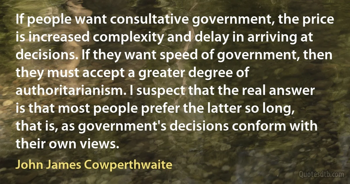 If people want consultative government, the price is increased complexity and delay in arriving at decisions. If they want speed of government, then they must accept a greater degree of authoritarianism. I suspect that the real answer is that most people prefer the latter so long, that is, as government's decisions conform with their own views. (John James Cowperthwaite)