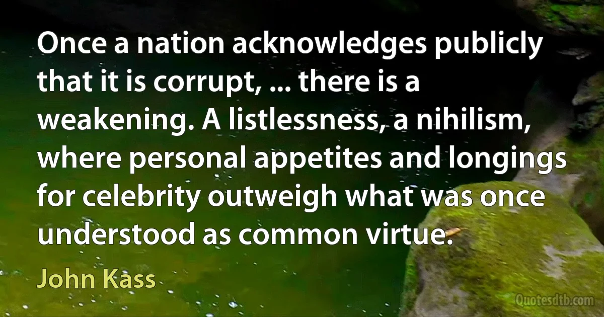 Once a nation acknowledges publicly that it is corrupt, ... there is a weakening. A listlessness, a nihilism, where personal appetites and longings for celebrity outweigh what was once understood as common virtue. (John Kass)