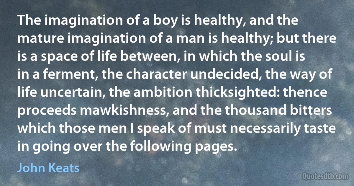 The imagination of a boy is healthy, and the mature imagination of a man is healthy; but there is a space of life between, in which the soul is in a ferment, the character undecided, the way of life uncertain, the ambition thicksighted: thence proceeds mawkishness, and the thousand bitters which those men I speak of must necessarily taste in going over the following pages. (John Keats)