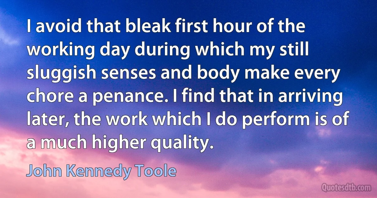 I avoid that bleak first hour of the working day during which my still sluggish senses and body make every chore a penance. I find that in arriving later, the work which I do perform is of a much higher quality. (John Kennedy Toole)