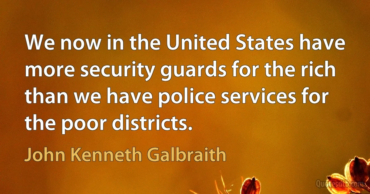 We now in the United States have more security guards for the rich than we have police services for the poor districts. (John Kenneth Galbraith)