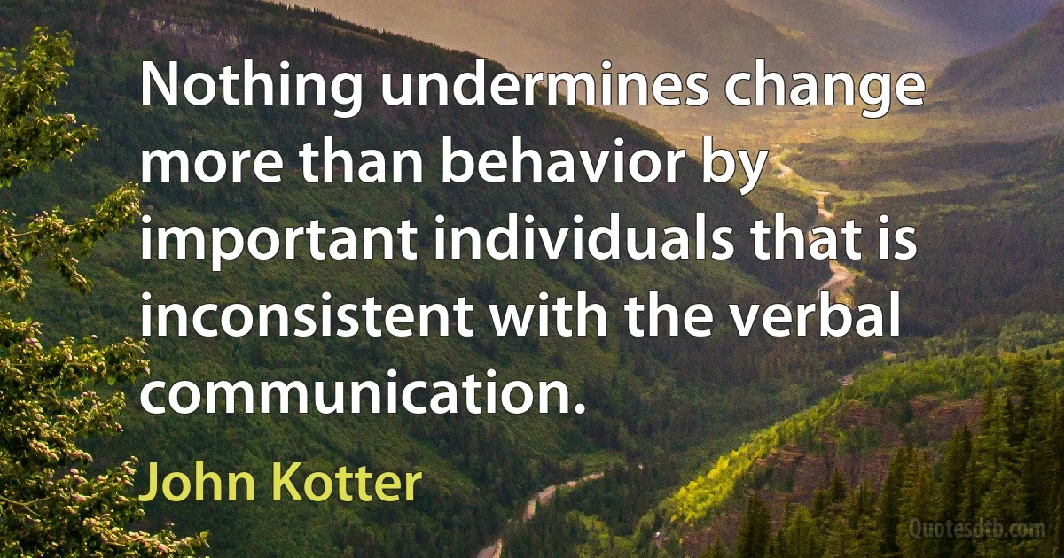 Nothing undermines change more than behavior by important individuals that is inconsistent with the verbal communication. (John Kotter)