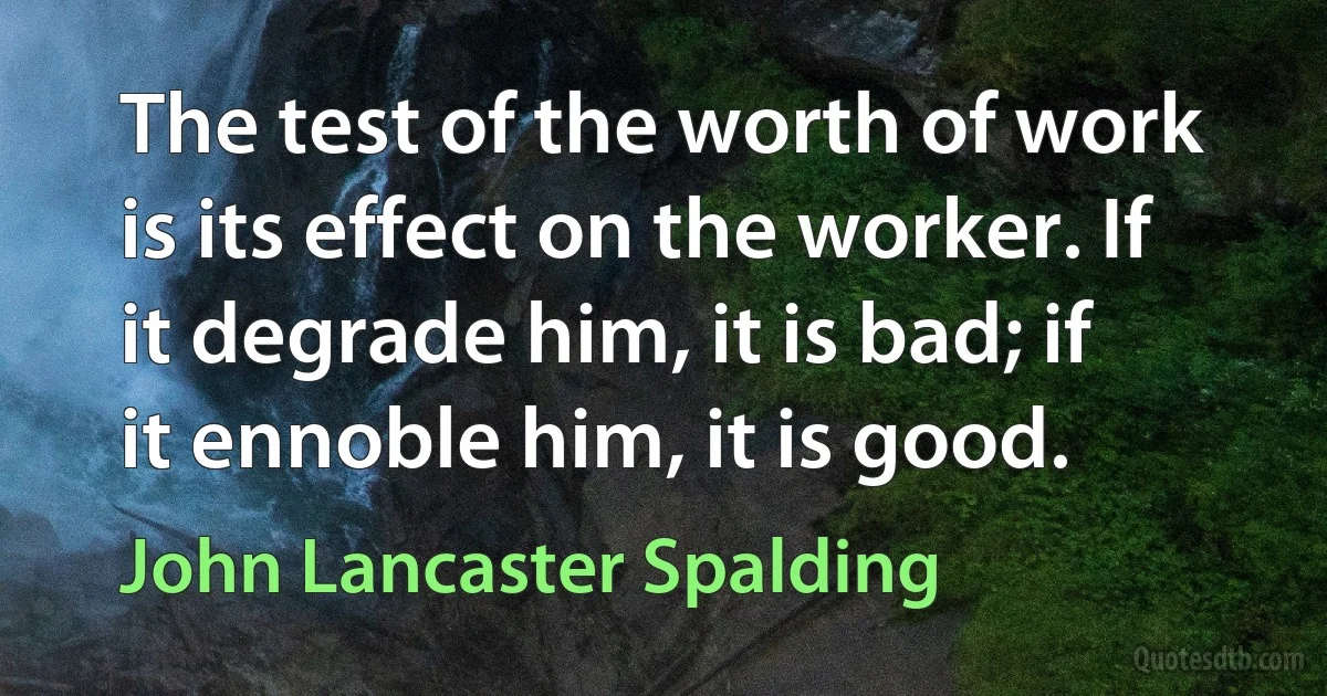 The test of the worth of work is its effect on the worker. If it degrade him, it is bad; if it ennoble him, it is good. (John Lancaster Spalding)