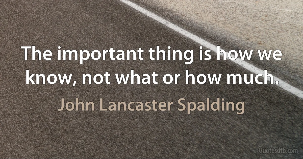 The important thing is how we know, not what or how much. (John Lancaster Spalding)