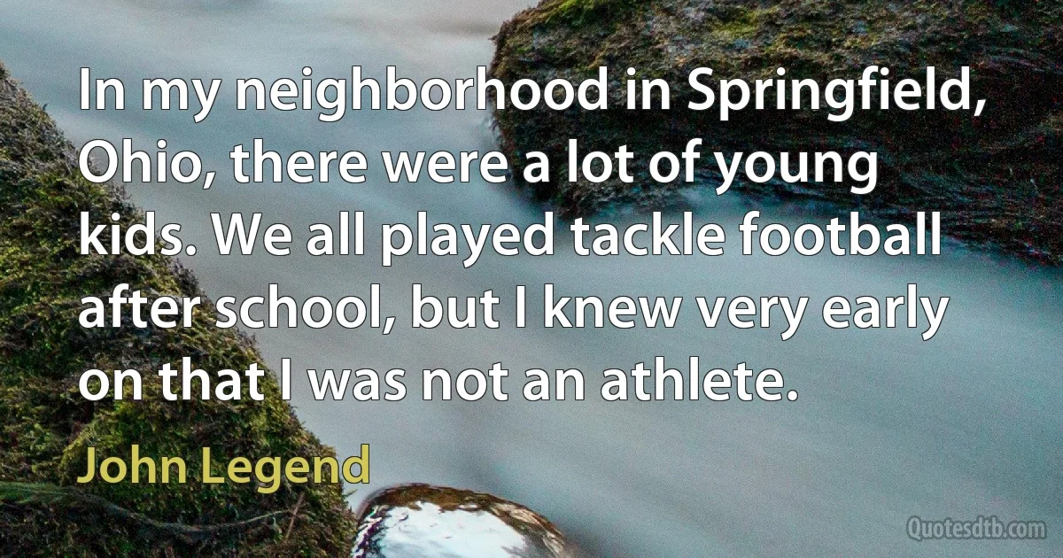 In my neighborhood in Springfield, Ohio, there were a lot of young kids. We all played tackle football after school, but I knew very early on that I was not an athlete. (John Legend)