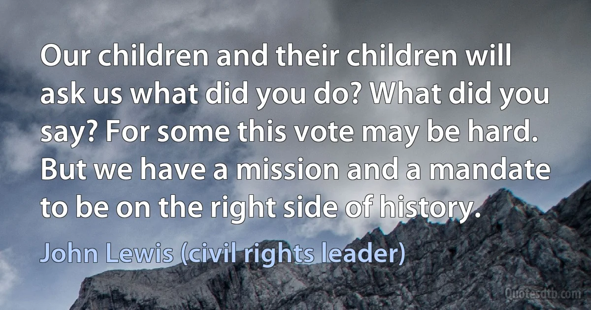 Our children and their children will ask us what did you do? What did you say? For some this vote may be hard. But we have a mission and a mandate to be on the right side of history. (John Lewis (civil rights leader))