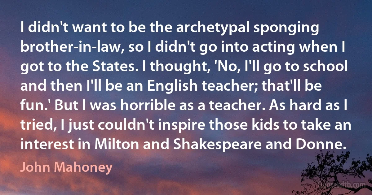 I didn't want to be the archetypal sponging brother-in-law, so I didn't go into acting when I got to the States. I thought, 'No, I'll go to school and then I'll be an English teacher; that'll be fun.' But I was horrible as a teacher. As hard as I tried, I just couldn't inspire those kids to take an interest in Milton and Shakespeare and Donne. (John Mahoney)