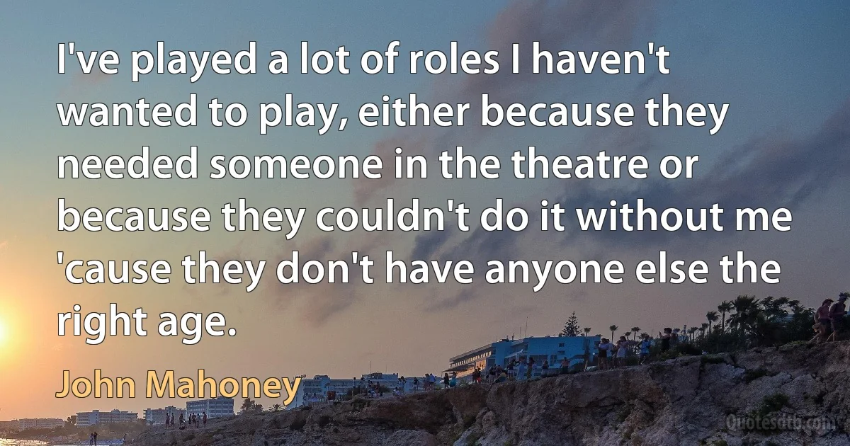 I've played a lot of roles I haven't wanted to play, either because they needed someone in the theatre or because they couldn't do it without me 'cause they don't have anyone else the right age. (John Mahoney)