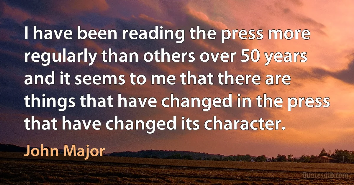 I have been reading the press more regularly than others over 50 years and it seems to me that there are things that have changed in the press that have changed its character. (John Major)