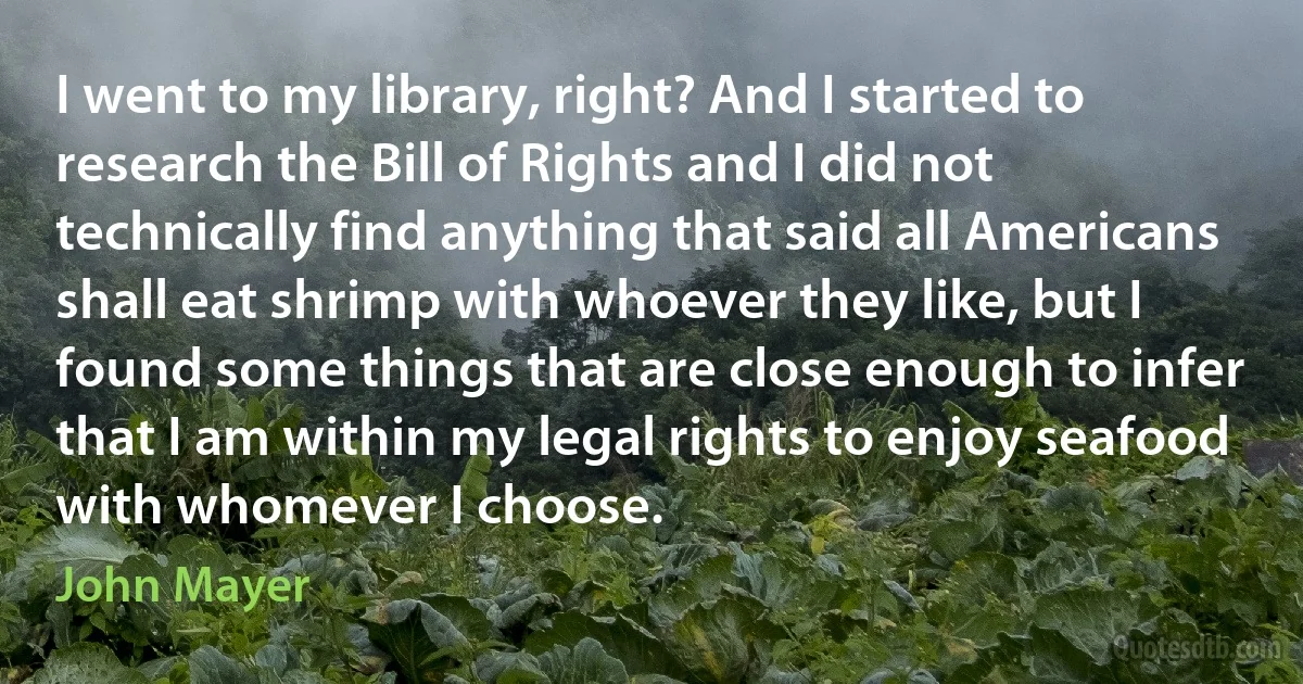 I went to my library, right? And I started to research the Bill of Rights and I did not technically find anything that said all Americans shall eat shrimp with whoever they like, but I found some things that are close enough to infer that I am within my legal rights to enjoy seafood with whomever I choose. (John Mayer)