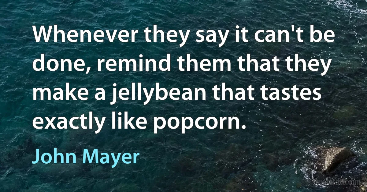 Whenever they say it can't be done, remind them that they make a jellybean that tastes exactly like popcorn. (John Mayer)