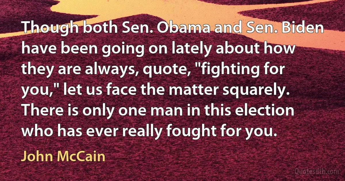 Though both Sen. Obama and Sen. Biden have been going on lately about how they are always, quote, "fighting for you," let us face the matter squarely. There is only one man in this election who has ever really fought for you. (John McCain)