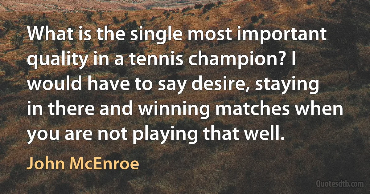 What is the single most important quality in a tennis champion? I would have to say desire, staying in there and winning matches when you are not playing that well. (John McEnroe)