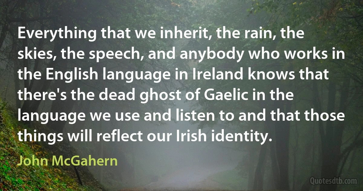 Everything that we inherit, the rain, the skies, the speech, and anybody who works in the English language in Ireland knows that there's the dead ghost of Gaelic in the language we use and listen to and that those things will reflect our Irish identity. (John McGahern)