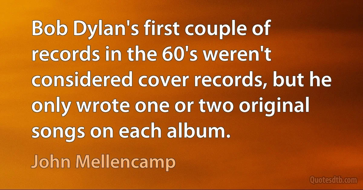 Bob Dylan's first couple of records in the 60's weren't considered cover records, but he only wrote one or two original songs on each album. (John Mellencamp)