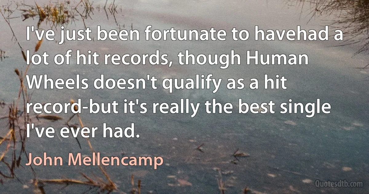 I've just been fortunate to havehad a lot of hit records, though Human Wheels doesn't qualify as a hit record-but it's really the best single I've ever had. (John Mellencamp)