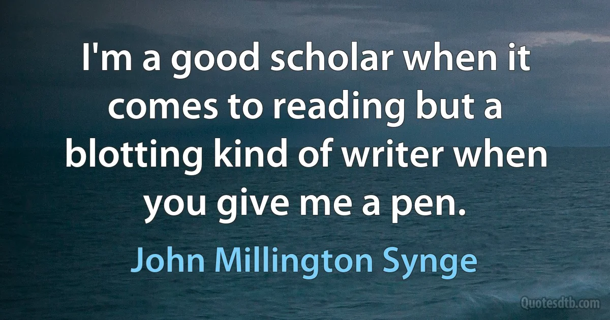 I'm a good scholar when it comes to reading but a blotting kind of writer when you give me a pen. (John Millington Synge)