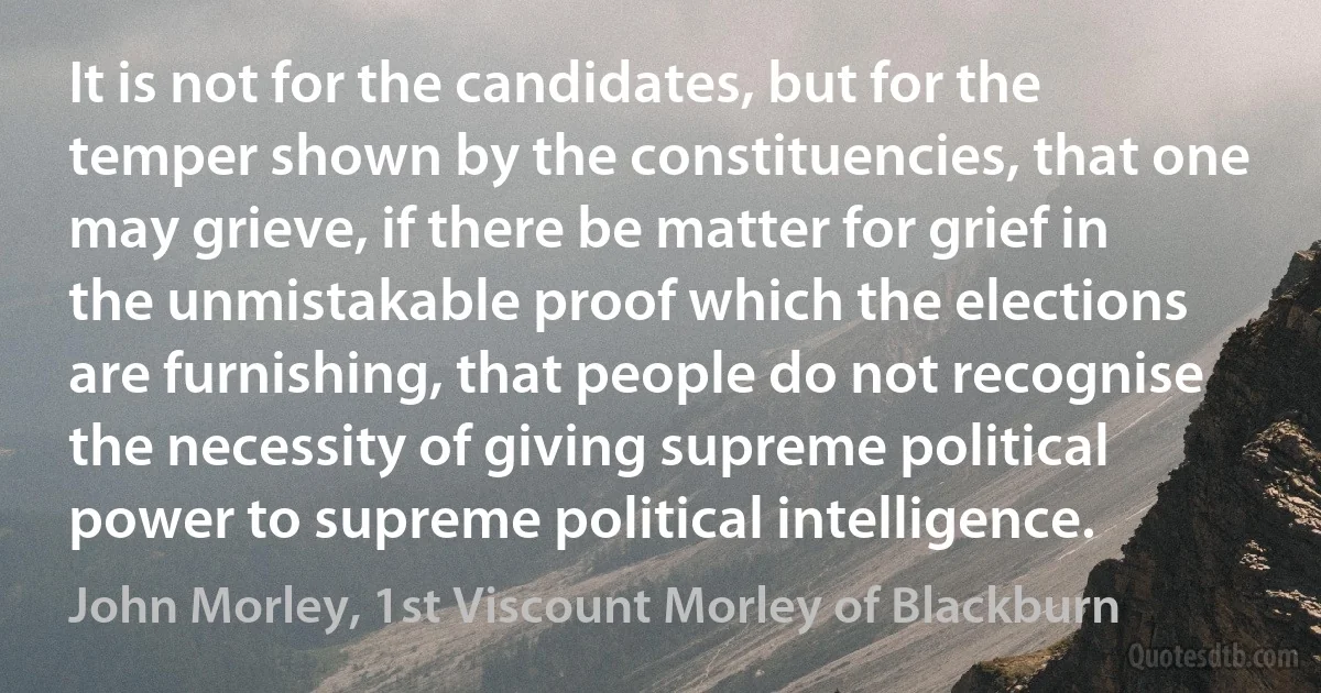 It is not for the candidates, but for the temper shown by the constituencies, that one may grieve, if there be matter for grief in the unmistakable proof which the elections are furnishing, that people do not recognise the necessity of giving supreme political power to supreme political intelligence. (John Morley, 1st Viscount Morley of Blackburn)