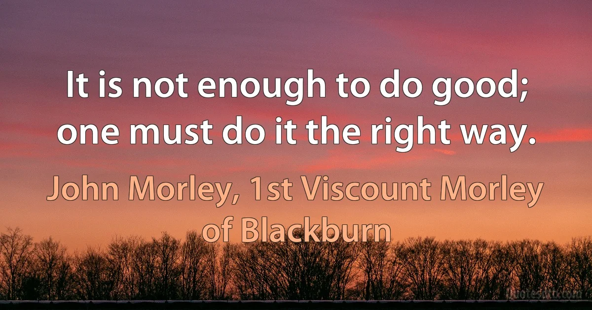 It is not enough to do good; one must do it the right way. (John Morley, 1st Viscount Morley of Blackburn)