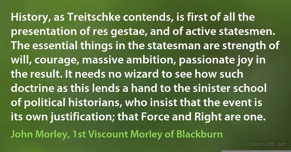 History, as Treitschke contends, is first of all the presentation of res gestae, and of active statesmen. The essential things in the statesman are strength of will, courage, massive ambition, passionate joy in the result. It needs no wizard to see how such doctrine as this lends a hand to the sinister school of political historians, who insist that the event is its own justification; that Force and Right are one. (John Morley, 1st Viscount Morley of Blackburn)