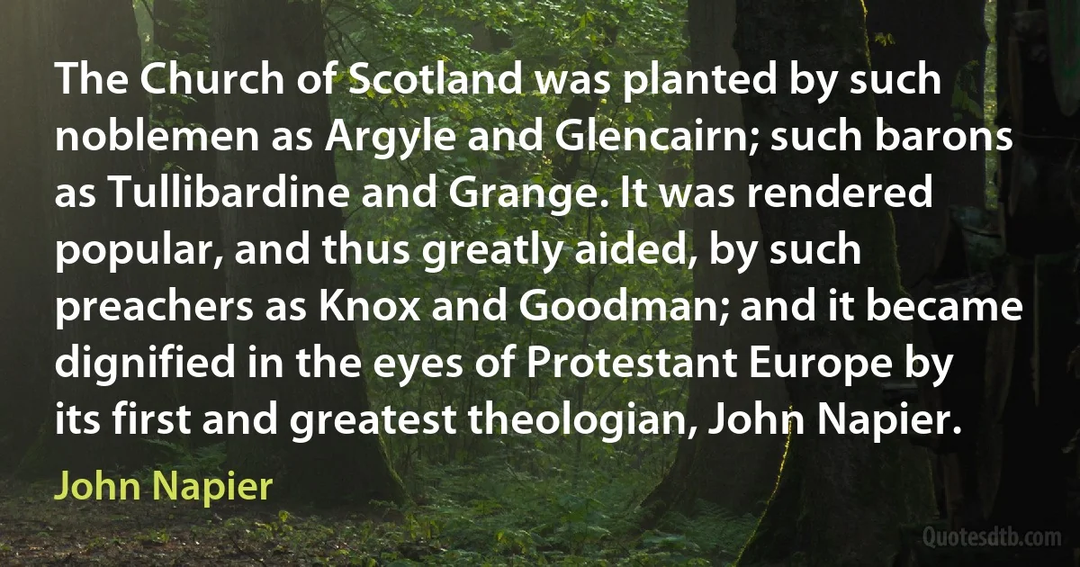 The Church of Scotland was planted by such noblemen as Argyle and Glencairn; such barons as Tullibardine and Grange. It was rendered popular, and thus greatly aided, by such preachers as Knox and Goodman; and it became dignified in the eyes of Protestant Europe by its first and greatest theologian, John Napier. (John Napier)