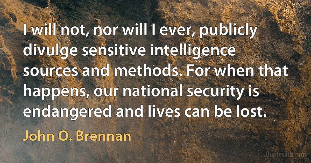 I will not, nor will I ever, publicly divulge sensitive intelligence sources and methods. For when that happens, our national security is endangered and lives can be lost. (John O. Brennan)