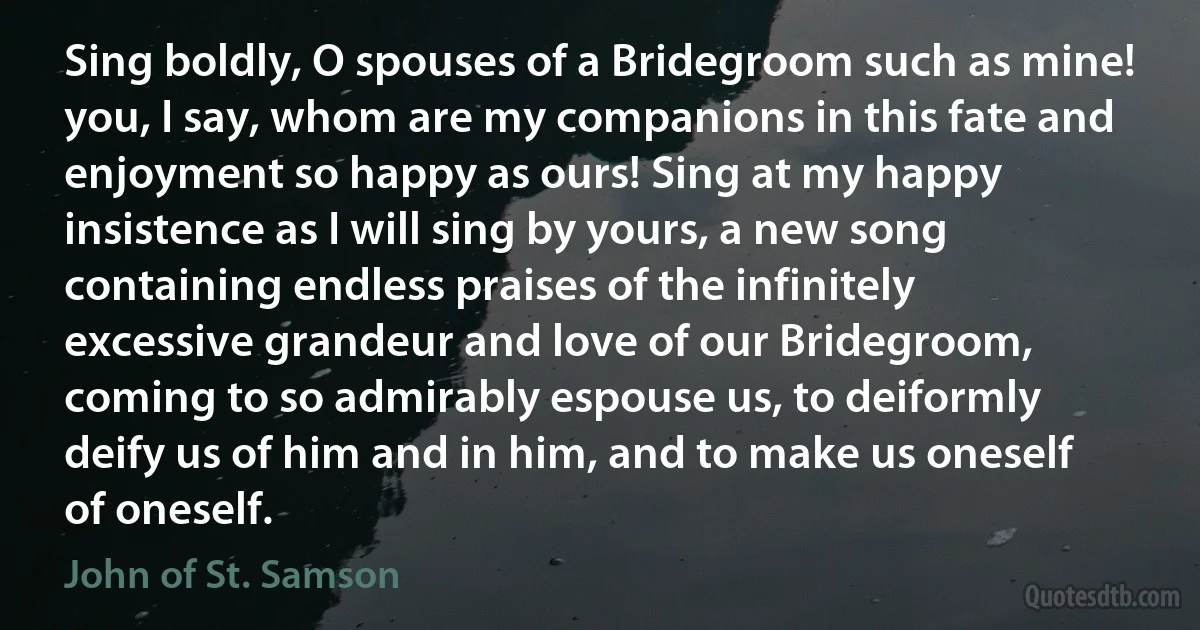 Sing boldly, O spouses of a Bridegroom such as mine! you, I say, whom are my companions in this fate and enjoyment so happy as ours! Sing at my happy insistence as I will sing by yours, a new song containing endless praises of the infinitely excessive grandeur and love of our Bridegroom, coming to so admirably espouse us, to deiformly deify us of him and in him, and to make us oneself of oneself. (John of St. Samson)