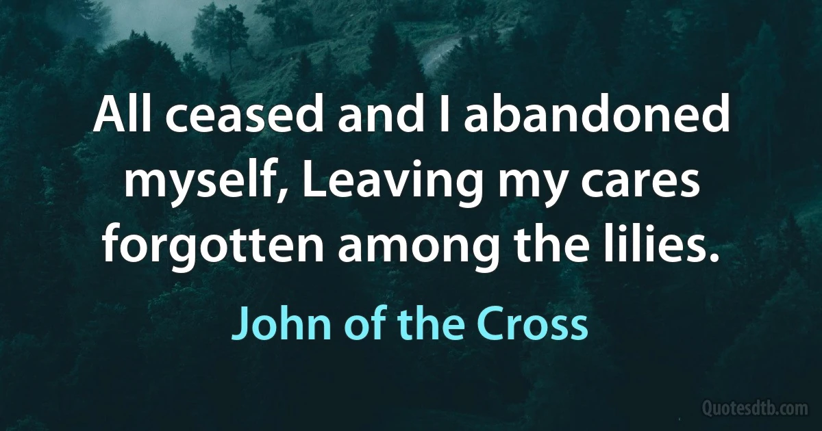 All ceased and I abandoned myself, Leaving my cares forgotten among the lilies. (John of the Cross)