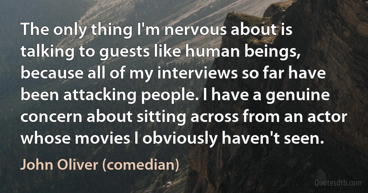 The only thing I'm nervous about is talking to guests like human beings, because all of my interviews so far have been attacking people. I have a genuine concern about sitting across from an actor whose movies I obviously haven't seen. (John Oliver (comedian))