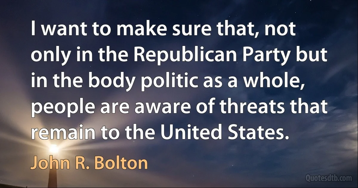 I want to make sure that, not only in the Republican Party but in the body politic as a whole, people are aware of threats that remain to the United States. (John R. Bolton)