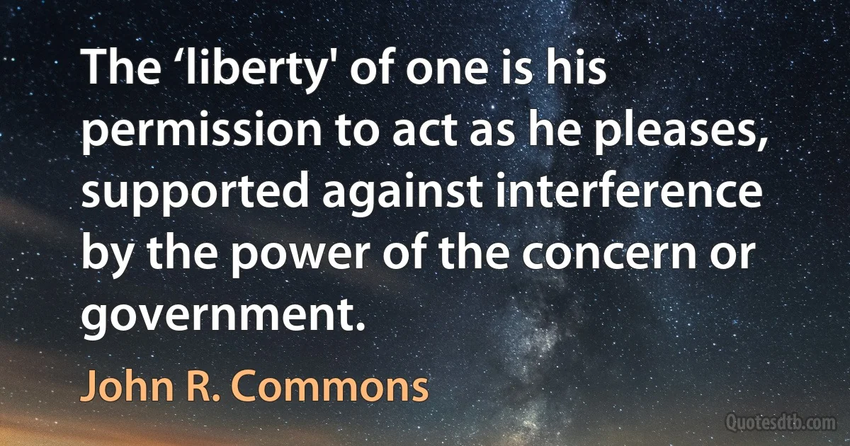 The ‘liberty' of one is his permission to act as he pleases, supported against interference by the power of the concern or government. (John R. Commons)