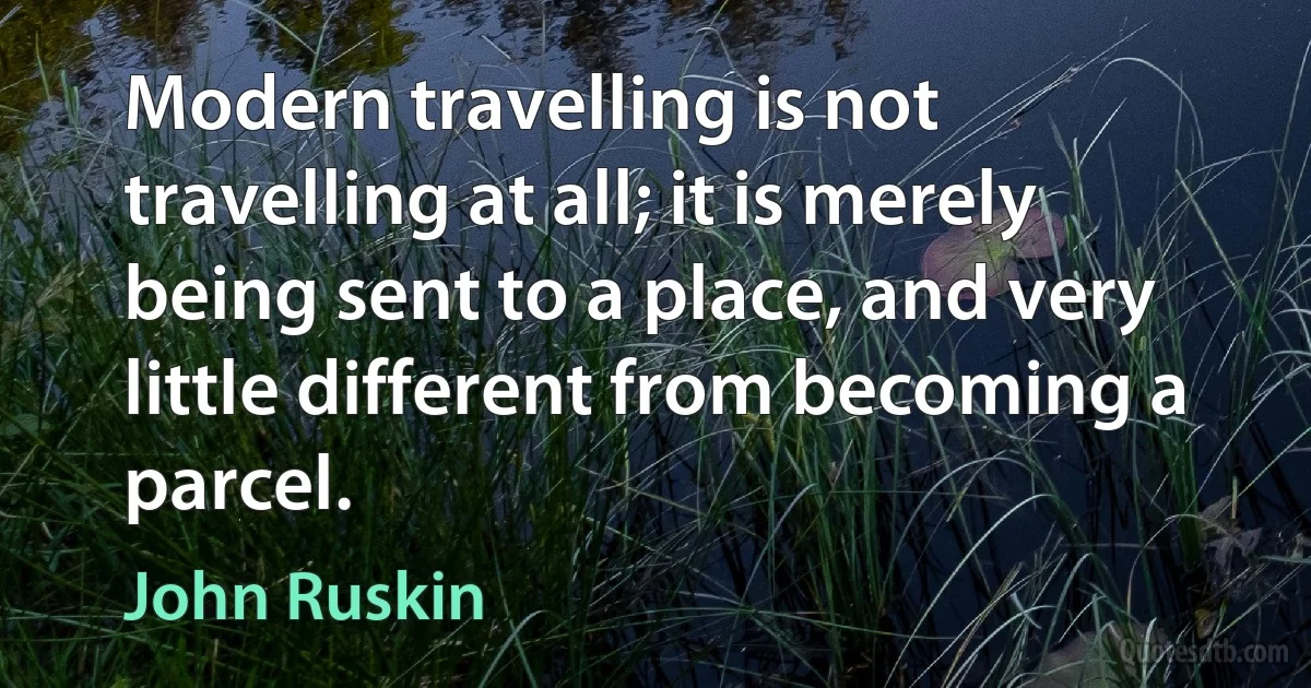 Modern travelling is not travelling at all; it is merely being sent to a place, and very little different from becoming a parcel. (John Ruskin)