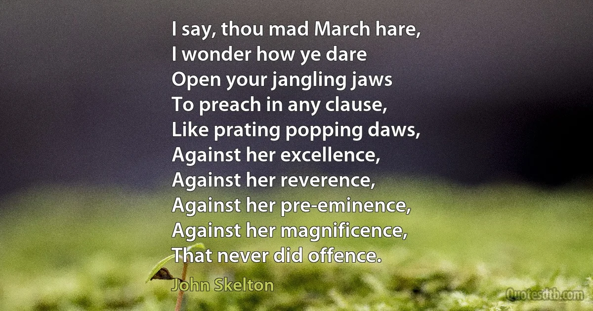 I say, thou mad March hare,
I wonder how ye dare
Open your jangling jaws
To preach in any clause,
Like prating popping daws,
Against her excellence,
Against her reverence,
Against her pre-eminence,
Against her magnificence,
That never did offence. (John Skelton)