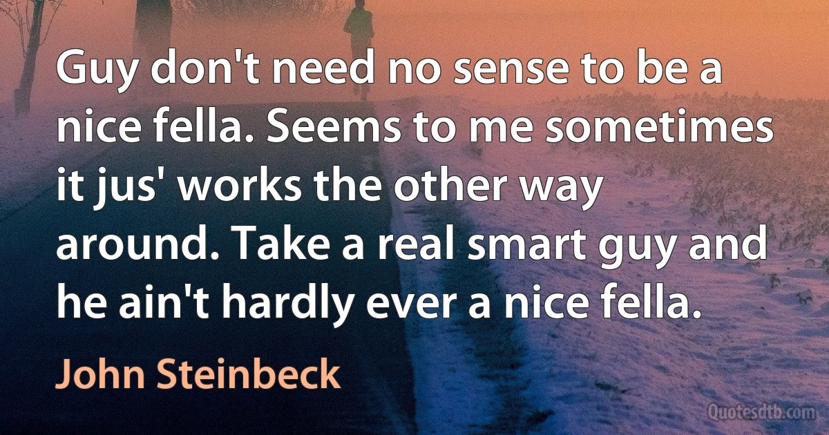 Guy don't need no sense to be a nice fella. Seems to me sometimes it jus' works the other way around. Take a real smart guy and he ain't hardly ever a nice fella. (John Steinbeck)