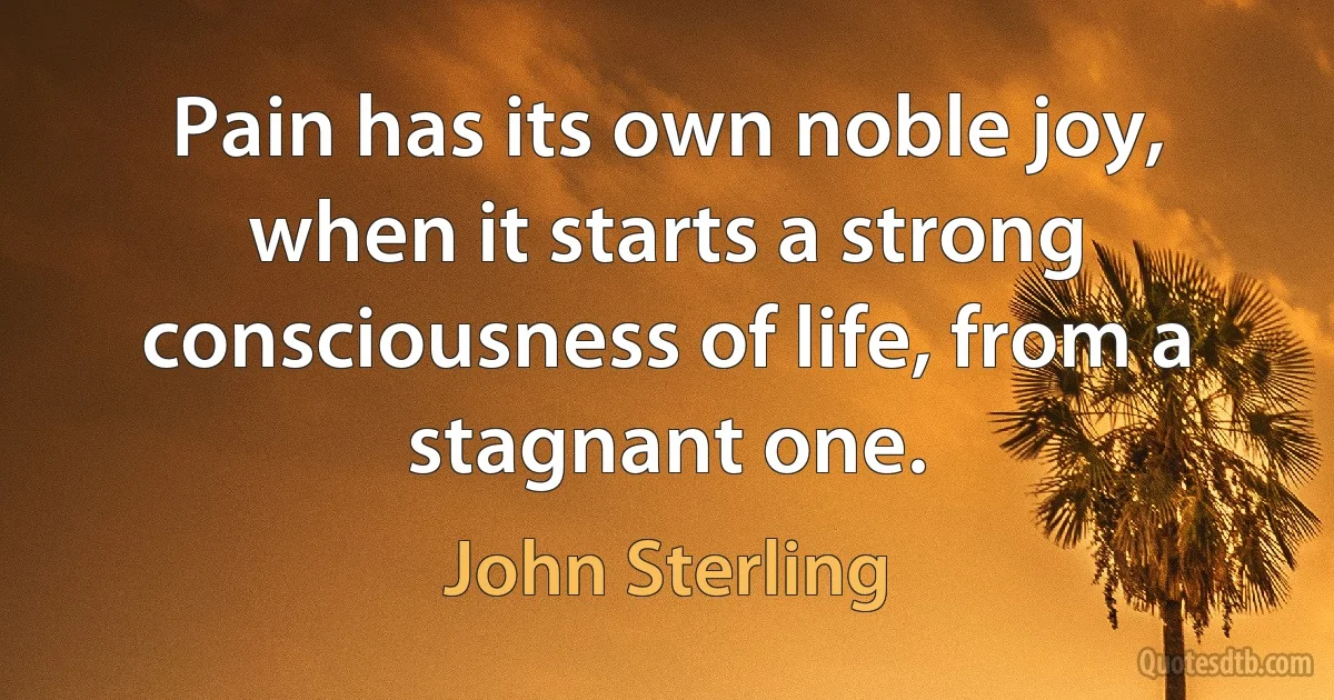 Pain has its own noble joy, when it starts a strong consciousness of life, from a stagnant one. (John Sterling)