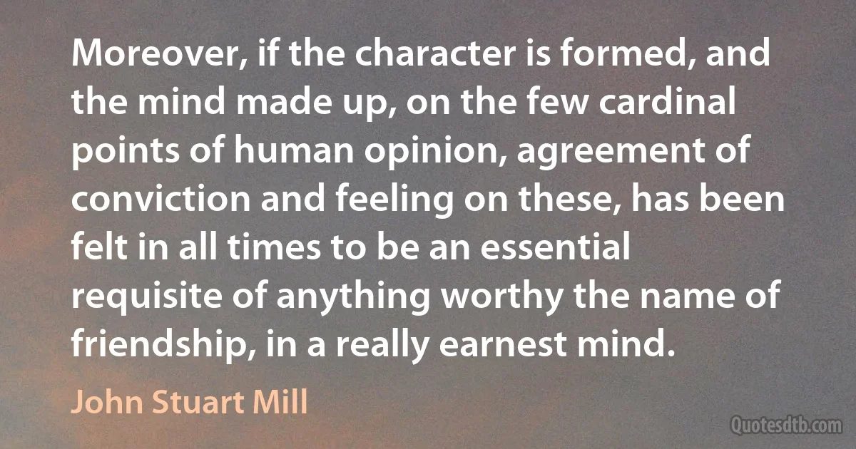 Moreover, if the character is formed, and the mind made up, on the few cardinal points of human opinion, agreement of conviction and feeling on these, has been felt in all times to be an essential requisite of anything worthy the name of friendship, in a really earnest mind. (John Stuart Mill)