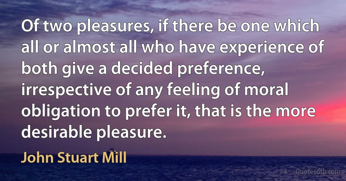 Of two pleasures, if there be one which all or almost all who have experience of both give a decided preference, irrespective of any feeling of moral obligation to prefer it, that is the more desirable pleasure. (John Stuart Mill)